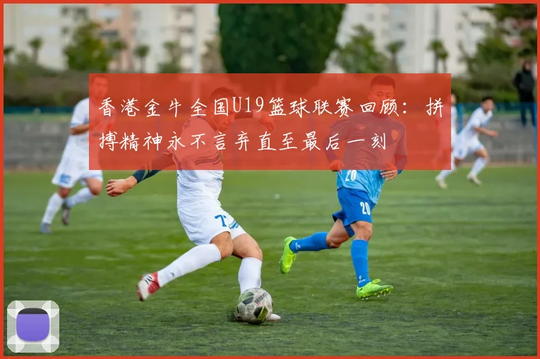 香港金牛全国U19篮球联赛回顾：拼搏精神永不言弃直至最后一刻