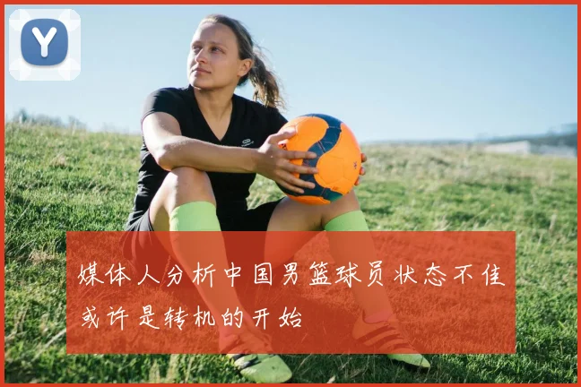 媒体人分析中国男篮球员状态不佳或许是转机的开始