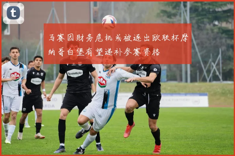 马赛因财务危机或被逐出欧联杯摩纳哥白堡有望递补参赛资格