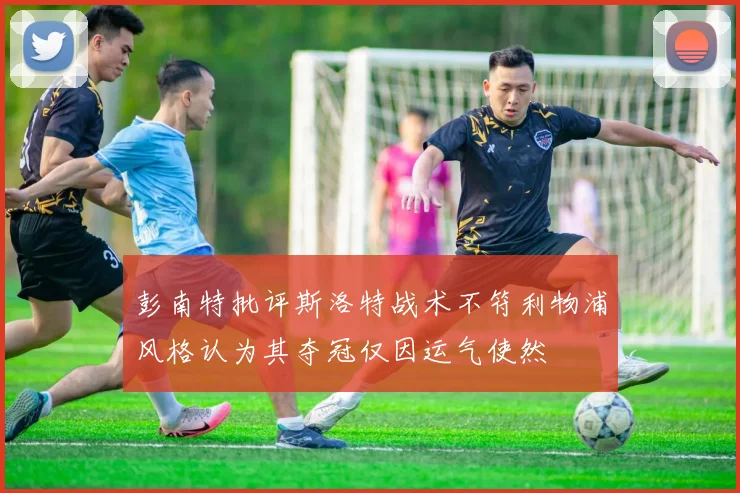 彭南特批评斯洛特战术不符利物浦风格认为其夺冠仅因运气使然