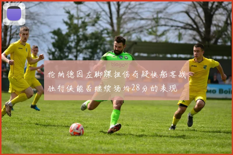伦纳德因左脚踝扭伤存疑快船客战独行侠能否继续场均28分的表现
