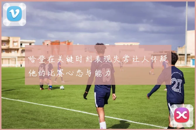 哈登在关键时刻表现失常让人怀疑他的比赛心态与能力