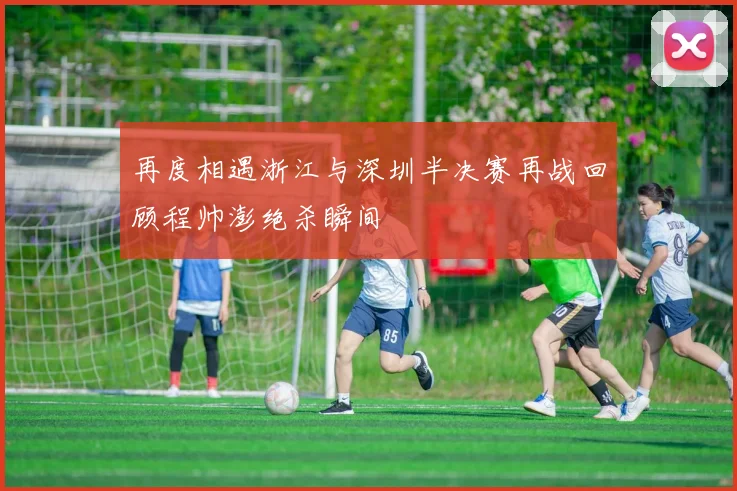 再度相遇浙江与深圳半决赛再战回顾程帅澎绝杀瞬间