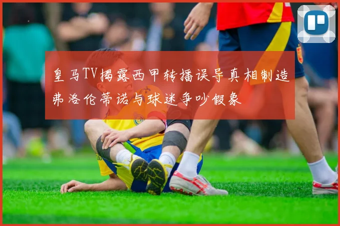 皇马TV揭露西甲转播误导真相制造弗洛伦蒂诺与球迷争吵假象