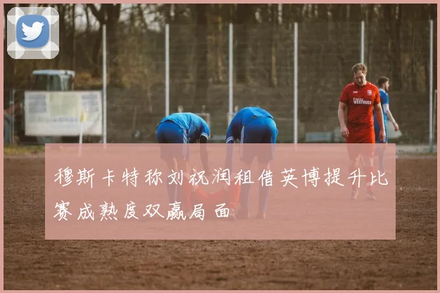 穆斯卡特称刘祝润租借英博提升比赛成熟度双赢局面