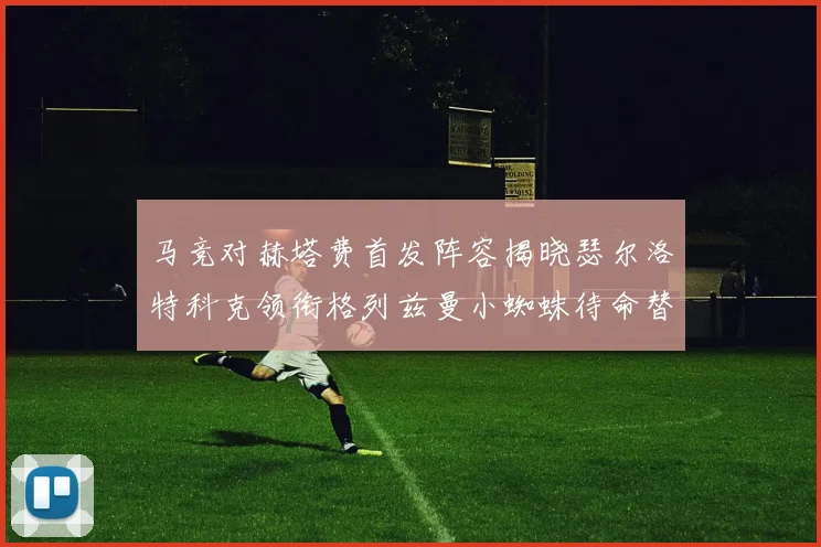 马竞对赫塔费首发阵容揭晓瑟尔洛特科克领衔格列兹曼小蜘蛛待命替补