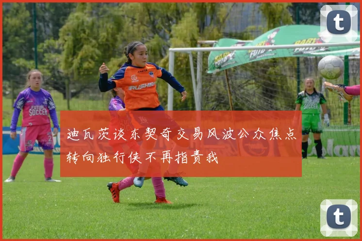 迪瓦茨谈东契奇交易风波公众焦点转向独行侠不再指责我