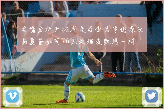 名嘴分析开拓者是否会为亨德森交易夏普如同76人处理麦凯恩一样