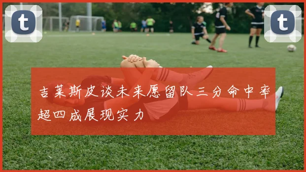 吉莱斯皮谈未来愿留队三分命中率超四成展现实力