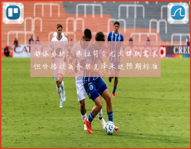 都体分析：弗拉符合尤文锋线需求但价格过高齐尔克泽未达预期标准